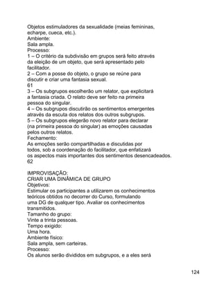 Objetos estimuladores da sexualidade (meias femininas,
echarpe, cueca, etc.).
Ambiente:
Sala ampla.
Processo:
1 – O critério da subdivisão em grupos será feito através
da eleição de um objeto, que será apresentado pelo
facilitador.
2 – Com a posse do objeto, o grupo se reúne para
discutir e criar uma fantasia sexual.
61
3 – Os subgrupos escolherão um relator, que explicitará
a fantasia criada. O relato deve ser feito na primeira
pessoa do singular.
4 – Os subgrupos discutirão os sentimentos emergentes
através da escuta dos relatos dos outros subgrupos.
5 – Os subgrupos elegerão novo relator para declarar
(na primeira pessoa do singular) as emoções causadas
pelos outros relatos.
Fechamento:
As emoções serão compartilhadas e discutidas por
todos, sob a coordenação do facilitador, que enfatizará
os aspectos mais importantes dos sentimentos desencadeados.
62
IMPROVISAÇÃO:
CRIAR UMA DINÂMICA DE GRUPO
Objetivos:
Estimular os participantes a utilizarem os conhecimentos
teóricos obtidos no decorrer do Curso, formulando
uma DG de qualquer tipo. Avaliar os conhecimentos
transmitidos.
Tamanho do grupo:
Vinte a trinta pessoas.
Tempo exigido:
Uma hora.
Ambiente físico:
Sala ampla, sem carteiras.
Processo:
Os alunos serão divididos em subgrupos, e a eles será
124

 
