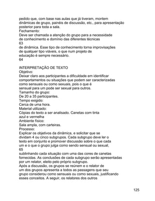 pedido que, com base nas aulas que já tiveram, montem
dinâmicas de grupo, painéis de discussão, etc., para apresentação
posterior para toda a sala.
Fechamento:
Deve ser chamada a atenção do grupo para a necessidade
de conhecimento e domínio das diferentes técnicas
63
de dinâmica. Esse tipo de conhecimento torna improvisações
de qualquer tipo viáveis, o que num projeto de
educação é sempre necessário.
64
INTERPRETAÇÃO DE TEXTO
Objetivo:
Deixar claro aos participantes a dificuldade em identificar
comportamentos ou situações que podem ser caracterizadas
como sensuais ou como sexuais, pois o que é
sensual para um pode ser sexual para outros.
Tamanho do grupo:
De 20 a 35 participantes.
Tempo exigido:
Cerca de uma hora.
Material utilizado:
Cópias do texto a ser analisado. Canetas com tinta
azul e vermelha
Ambiente físico:
Sala ampla, com carteiras.
Processo:
Explicar os objetivos da dinâmica, e solicitar que se
dividam 4 ou cinco subgrupos. Cada subgrupo deve ler o
texto em conjunto e promover discussão sobre o que cada
um e o que o grupo julga como sendo sensual ou sexual,
65
sublinhando cada situação com uma das cores de canetas
fornecidas. As conclusões de cada subgrupo serão apresentadas
por um relator, eleito pelo próprio subgrupo.
Após a discussão, os grupos se reúnem e o relator de
um dos grupos apresenta a todos as passagens que seu
grupo considerou como sensuais ou como sexuais, justificando
esses conceitos. A seguir, os relatores dos outros
125

 