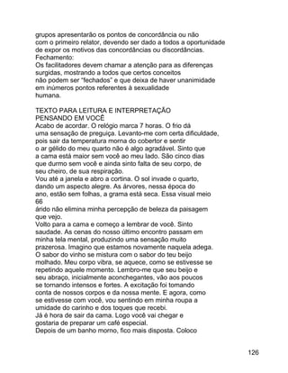 grupos apresentarão os pontos de concordância ou não
com o primeiro relator, devendo ser dado a todos a oportunidade
de expor os motivos das concordâncias ou discordâncias.
Fechamento:
Os facilitadores devem chamar a atenção para as diferenças
surgidas, mostrando a todos que certos conceitos
não podem ser “fechados” e que deixa de haver unanimidade
em inúmeros pontos referentes à sexualidade
humana.
TEXTO PARA LEITURA E INTERPRETAÇÃO
PENSANDO EM VOCÊ
Acabo de acordar. O relógio marca 7 horas. O frio dá
uma sensação de preguiça. Levanto-me com certa dificuldade,
pois sair da temperatura morna do cobertor e sentir
o ar gélido do meu quarto não é algo agradável. Sinto que
a cama está maior sem você ao meu lado. São cinco dias
que durmo sem você e ainda sinto falta de seu corpo, de
seu cheiro, de sua respiração.
Vou até a janela e abro a cortina. O sol invade o quarto,
dando um aspecto alegre. As árvores, nessa época do
ano, estão sem folhas, a grama está seca. Essa visual meio
66
árido não elimina minha percepção de beleza da paisagem
que vejo.
Volto para a cama e começo a lembrar de você. Sinto
saudade. As cenas do nosso último encontro passam em
minha tela mental, produzindo uma sensação muito
prazerosa. Imagino que estamos novamente naquela adega.
O sabor do vinho se mistura com o sabor do teu beijo
molhado. Meu corpo vibra, se aquece, como se estivesse se
repetindo aquele momento. Lembro-me que seu beijo e
seu abraço, inicialmente aconchegantes, vão aos poucos
se tornando intensos e fortes. A excitação foi tomando
conta de nossos corpos e da nossa mente. E agora, como
se estivesse com você, vou sentindo em minha roupa a
umidade do carinho e dos toques que recebi.
Já é hora de sair da cama. Logo você vai chegar e
gostaria de preparar um café especial.
Depois de um banho morno, fico mais disposta. Coloco
126

 