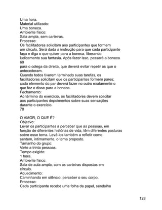 Uma hora.
Material utilizado:
Uma boneca.
Ambiente físico:
Sala ampla, sem carteiras.
Processo:
Os facilitadores solicitam aos participantes que formem
um círculo. Será dada a instrução para que cada participante
faça e diga o que quiser para a boneca, liberando
ludicamente sua fantasia. Após fazer isso, passará a boneca
69
para o colega da direita, que deverá evitar repetir os que o
antecederam.
Quando todos tiverem terminado suas tarefas, os
facilitadores solicitam que os participantes formem pares;
cada elemento do par deverá fazer no outro exatamente o
que fez e disse para a boneca.
Fechamento:
Ao término do exercício, os facilitadores devem solicitar
aos participantes depoimentos sobre suas sensações
durante o exercício.
70
O AMOR, O QUE É?
Objetivo:
Levar os participantes a perceber que as pessoas, em
função de diferentes histórias de vida, têm diferentes posturas
sobre esse tema. Levá-los também a refletir como
sentem, intimamente, o tema proposto.
Tamanho do grupo:
Vinte a trinta pessoas.
Tempo exigido:
1 hora.
Ambiente físico:
Sala de aula ampla, com as carteiras dispostas em
círculo.
Aquecimento:
Caminhando em silêncio, perceber o seu corpo.
Processo:
Cada participante recebe uma folha de papel, sendolhe
128

 