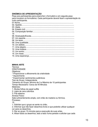 DINÂMICA DE APRESENTAÇÃO
Peça aos participantes para preencher o formulário e em seguida peça
para trocarem os formulários. Cada participante deverá fazer a apresentação do
outro participante.
01 Nome....................................................................................................
02. Apelido..................................................................................................
03. Idade.....................................................................................................
04. Estado civil............................................................................................
05. Composição familiar..............................................................................
14
06. Graduação/Escola.................................................................................
07. Um esporte............................................................................................
08. Um lazer................................................................................................
09. Uma qualidade......................................................................................
10. Um defeito.............................................................................................
11. Uma alegria...........................................................................................
12. Uma tristeza..........................................................................................
13. Um sonho..............................................................................................
14. Um medo...............................................................................................
15. Uma esperança.....................................................................................

MINHA ARTE
Técnica:
CRIATIVIDADE
Objetivos:
* Proporcionar o afloramento da criatividade
* Aquecimento
* Experimentar sentimentos autênticos
Tipo de Grupo: Independente
Tamanho do Grupo: Mínimo de 3 e Máximo de 10 participantes
Tempo Necessário: Cerca de 45 Minutos
Materiais:
1. Muitas folhas de papel sulfite
2. Lápis de cera coloridos
3. Fita adesiva
Arranjo Físico:
Sala suficientemente ampla, com chão de madeira ou fórmica.
Processo:
15
1. Solicitar que o grupo se sente no chão,
2. Informar que irão fazer desenhos livres e que poderão utilizar qualquer
cor para os desenhos,
3. Dar ao grupo 15 minutos para a execução de suas artes,
4. Afixar todos os desenhos, lado a lado numa parede e solicitar que cada

13

 
