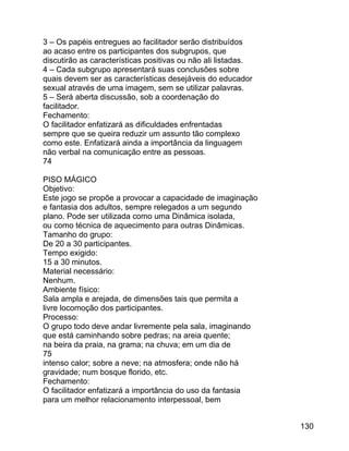 3 – Os papéis entregues ao facilitador serão distribuídos
ao acaso entre os participantes dos subgrupos, que
discutirão as características positivas ou não ali listadas.
4 – Cada subgrupo apresentará suas conclusões sobre
quais devem ser as características desejáveis do educador
sexual através de uma imagem, sem se utilizar palavras.
5 – Será aberta discussão, sob a coordenação do
facilitador.
Fechamento:
O facilitador enfatizará as dificuldades enfrentadas
sempre que se queira reduzir um assunto tão complexo
como este. Enfatizará ainda a importância da linguagem
não verbal na comunicação entre as pessoas.
74
PISO MÁGICO
Objetivo:
Este jogo se propõe a provocar a capacidade de imaginação
e fantasia dos adultos, sempre relegados a um segundo
plano. Pode ser utilizada como uma Dinâmica isolada,
ou como técnica de aquecimento para outras Dinâmicas.
Tamanho do grupo:
De 20 a 30 participantes.
Tempo exigido:
15 a 30 minutos.
Material necessário:
Nenhum.
Ambiente físico:
Sala ampla e arejada, de dimensões tais que permita a
livre locomoção dos participantes.
Processo:
O grupo todo deve andar livremente pela sala, imaginando
que está caminhando sobre pedras; na areia quente;
na beira da praia, na grama; na chuva; em um dia de
75
intenso calor; sobre a neve; na atmosfera; onde não há
gravidade; num bosque florido, etc.
Fechamento:
O facilitador enfatizará a importância do uso da fantasia
para um melhor relacionamento interpessoal, bem
130

 