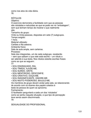 como nos atos da vida diária.
76
RÓTULOS
Objetivo:
O exercício demonstra a facilidade com que as pessoas
são rotuladas e reduzidas ao que se pode ver na “embalagem”,
sem que tenham tempo de mostrar o que realmente
são.
Tamanho do grupo:
Vinte ou trinta pessoas, dispostas em sete (7) subgrupos.
Tempo exigido:
1 hora.
Material utilizado:
Cartões e fita adesiva.
Ambiente físico:
Sala de aula ampla, sem carteiras.
Processo:
Sete dos integrantes, um de cada subgrupo, receberão
– sem que saibam o que nele está escrito – um rótulo a
ser aderido à sua testa. Nos rótulos estarão escritas frases
como as que se seguem:
77
• SOU ENGRAÇADO, RIA.
• SOU TÍMIDO, AJUDE-ME.
• SOU SURDO, GRITE.
• SOU MENTIROSO, DESCONFIE.
• SOU CRIATIVO, OUÇA-ME.
• SOU INSIGNIFICANTE, IGNORE-ME.
• SOU MUITO PODEROSO, BAJULE-ME.
Os membros do grupo devem andar pela sala, se relacionando
de acordo com os dizeres dos papéis colados à
testa da pessoa de quem se aproxima.
Fechamento:
O facilitador perguntará a cada um dos ‘rotulados’
como se sentiu naquela situação, e que tipo de percepção
teve sendo assim discriminado.
78
SEXUALIDADE DO PROFISSIONAL
131

 
