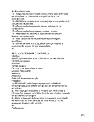 9 – Permissividade
10 – Capacidade de perceber o que sentiria caso estivesse
na situação e na circunstância experimentada por
outra pessoa.
11 – Habilidade do educador em não julgar o comportamento
sexual dos educandos.
12 – Capacidade de consentir, de ser indulgente, de
ser tolerante.
13 – Capacidade de esclarecer, ensinar, educar.
14 – Habilidade na escolha e ajustamento da atitude
técnica mais adequada.
15 – Não utilização do educando para gratificações
neuróticas.
16 – É o estar bem, isto é, ajustado consigo mesmo e
praticamente seguro de sua sexualidade.
80
SEXUALIDADE DENTRO DA FAMÍLIA
Objetivo:
Identificação dos conceitos culturais sobre sexualidade.
Tamanho do grupo:
Ilimitado.
Tempo exigido:
De uma hora a uma hora e meia.
Material necessário:
Nenhum.
Ambiente:
Sala suficientemente ampla.
Processo:
1 – O facilitador solicita que o grupo maior divida-se
em subgrupos, pelo critério dos países de origem de seus
ancestrais.
2 – Os subgrupos discutirão a respeito das formações e
informações sexuais recebidas durante sua criação, baseada
em sua família de origem.
3 – Cada subgrupo irá demonstrar em plenária a conclusão
da discussão do tema através de uma “estátua” ou de
uma cena (imagem não verbal).
81
Fechamento:
133

 