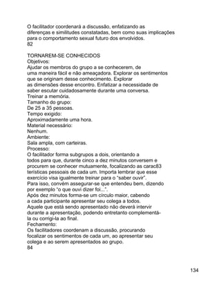 O facilitador coordenará a discussão, enfatizando as
diferenças e similitudes constatadas, bem como suas implicações
para o comportamento sexual futuro dos envolvidos.
82
TORNAREM-SE CONHECIDOS
Objetivos:
Ajudar os membros do grupo a se conhecerem, de
uma maneira fácil e não ameaçadora. Explorar os sentimentos
que se originam desse conhecimento. Explorar
as dimensões desse encontro. Enfatizar a necessidade de
saber escutar cuidadosamente durante uma conversa.
Treinar a memória.
Tamanho do grupo:
De 25 a 35 pessoas.
Tempo exigido:
Aproximadamente uma hora.
Material necessário:
Nenhum.
Ambiente:
Sala ampla, com carteiras.
Processo:
O facilitador forma subgrupos a dois, orientando a
todos para que, durante cinco a dez minutos conversem e
procurem se conhecer mutuamente, focalizando as carac83
terísticas pessoais de cada um. Importa lembrar que esse
exercício visa igualmente treinar para o “saber ouvir”.
Para isso, convém assegurar-se que entendeu bem, dizendo
por exemplo “o que ouvi dizer foi...”.
Após dez minutos forma-se um círculo maior, cabendo
a cada participante apresentar seu colega a todos.
Aquele que está sendo apresentado não deverá intervir
durante a apresentação, podendo entretanto complementála ou corrigi-la ao final.
Fechamento:
Os facilitadores coordenam a discussão, procurando
focalizar os sentimentos de cada um, ao apresentar seu
colega e ao serem apresentados ao grupo.
84

134

 