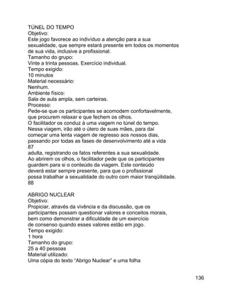 TÚNEL DO TEMPO
Objetivo:
Este jogo favorece ao indivíduo a atenção para a sua
sexualidade, que sempre estará presente em todos os momentos
de sua vida, inclusive a profissional.
Tamanho do grupo:
Vinte a trinta pessoas. Exercício individual.
Tempo exigido:
10 minutos
Material necessário:
Nenhum.
Ambiente físico:
Sala de aula ampla, sem carteiras.
Processo:
Pede-se que os participantes se acomodem confortavelmente,
que procurem relaxar e que fechem os olhos.
O facilitador os conduz à uma viagem no túnel do tempo.
Nessa viagem, irão até o útero de suas mães, para daí
começar uma lenta viagem de regresso aos nossos dias,
passando por todas as fases de desenvolvimento até a vida
87
adulta, registrando os fatos referentes a sua sexualidade.
Ao abrirem os olhos, o facilitador pede que os participantes
guardem para si o conteúdo da viagem. Este conteúdo
deverá estar sempre presente, para que o profissional
possa trabalhar a sexualidade do outro com maior tranqüilidade.
88
ABRIGO NUCLEAR
Objetivo:
Propiciar, através da vivência e da discussão, que os
participantes possam questionar valores e conceitos morais,
bem como demonstrar a dificuldade de um exercício
de consenso quando esses valores estão em jogo.
Tempo exigido:
1 hora
Tamanho do grupo:
25 a 40 pessoas
Material utilizado:
Uma cópia do texto “Abrigo Nuclear” e uma folha
136

 