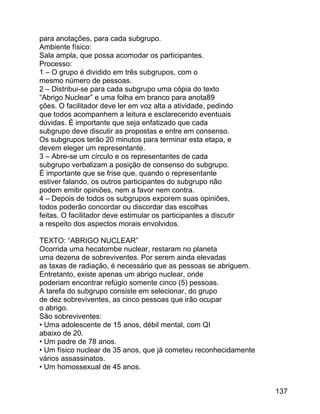 para anotações, para cada subgrupo.
Ambiente físico:
Sala ampla, que possa acomodar os participantes.
Processo:
1 – O grupo é dividido em três subgrupos, com o
mesmo número de pessoas.
2 – Distribui-se para cada subgrupo uma cópia do texto
“Abrigo Nuclear” e uma folha em branco para anota89
ções. O facilitador deve ler em voz alta a atividade, pedindo
que todos acompanhem a leitura e esclarecendo eventuais
dúvidas. É importante que seja enfatizado que cada
subgrupo deve discutir as propostas e entre em consenso.
Os subgrupos terão 20 minutos para terminar esta etapa, e
devem eleger um representante.
3 – Abre-se um círculo e os representantes de cada
subgrupo verbalizam a posição de consenso do subgrupo.
É importante que se frise que, quando o representante
estiver falando, os outros participantes do subgrupo não
podem emitir opiniões, nem a favor nem contra.
4 – Depois de todos os subgrupos exporem suas opiniões,
todos poderão concordar ou discordar das escolhas
feitas. O facilitador deve estimular os participantes a discutir
a respeito dos aspectos morais envolvidos.
TEXTO: “ABRIGO NUCLEAR”
Ocorrida uma hecatombe nuclear, restaram no planeta
uma dezena de sobreviventes. Por serem ainda elevadas
as taxas de radiação, é necessário que as pessoas se abriguem.
Entretanto, existe apenas um abrigo nuclear, onde
poderiam encontrar refúgio somente cinco (5) pessoas.
A tarefa do subgrupo consiste em selecionar, do grupo
de dez sobreviventes, as cinco pessoas que irão ocupar
o abrigo.
São sobreviventes:
• Uma adolescente de 15 anos, débil mental, com QI
abaixo de 20.
• Um padre de 78 anos.
• Um físico nuclear de 35 anos, que já cometeu reconhecidamente
vários assassinatos.
• Um homossexual de 45 anos.
137

 