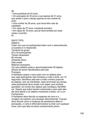 90
• Uma prostituta de 43 anos.
• Um psicopata de 35 anos e sua esposa de 31 anos,
que aceita ir para o abrigo apenas se seu marido for
junto.
• Uma mulher de 26 anos, que havia feito voto de
castidade.
• Um rapaz de 27 anos, impotente primário.
• Um rapaz de 18 anos, que já havia tentado por duas
vezes o suicídio.
91
SACO TÁTIL
Objetivo:
Fazer com que os participantes lidem com o desconhecido,
a surpresa e o inesperado.
Tamanho do grupo:
20 a 30 participantes
Tempo necessário:
60 minutos
Ambiente físico:
Sala ampla
Material necessário:
Um saco plástico preto e aproximadamente 30 objetos
difíceis de serem identificados pelo tato.
Processo:
O facilitador passa o saco preto com os objetos para
que cada participante nele introduza a mão e tente, em 15
segundos, identificar pelo tato o maior número possível
de objetos, sem se manifestar. Após terminado seu tempo,
cada participante deve anotar num papel, que manterá
guardado, os nomes dos objetos que conseguiu identifi92
car. Depois que todos tiverem examinado o saco pelo tato,
ele será aberto e os objetos mostrados a todos, um a um.
Fechamento:
O facilitador deve discutir os aspectos do novo e a
coragem de explorar uma situação desconhecida. O grupo
deve discutir como a mudança de perspectiva altera a
percepção, e como é difícil demonstrar ou lidar com qualquer
coisa, sem que dela se tenha conhecimento prévio.
138

 