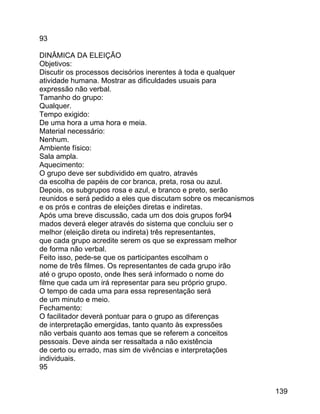 93
DINÂMICA DA ELEIÇÃO
Objetivos:
Discutir os processos decisórios inerentes à toda e qualquer
atividade humana. Mostrar as dificuldades usuais para
expressão não verbal.
Tamanho do grupo:
Qualquer.
Tempo exigido:
De uma hora a uma hora e meia.
Material necessário:
Nenhum.
Ambiente físico:
Sala ampla.
Aquecimento:
O grupo deve ser subdividido em quatro, através
da escolha de papéis de cor branca, preta, rosa ou azul.
Depois, os subgrupos rosa e azul, e branco e preto, serão
reunidos e será pedido a eles que discutam sobre os mecanismos
e os prós e contras de eleições diretas e indiretas.
Após uma breve discussão, cada um dos dois grupos for94
mados deverá eleger através do sistema que concluiu ser o
melhor (eleição direta ou indireta) três representantes,
que cada grupo acredite serem os que se expressam melhor
de forma não verbal.
Feito isso, pede-se que os participantes escolham o
nome de três filmes. Os representantes de cada grupo irão
até o grupo oposto, onde lhes será informado o nome do
filme que cada um irá representar para seu próprio grupo.
O tempo de cada uma para essa representação será
de um minuto e meio.
Fechamento:
O facilitador deverá pontuar para o grupo as diferenças
de interpretação emergidas, tanto quanto às expressões
não verbais quanto aos temas que se referem a conceitos
pessoais. Deve ainda ser ressaltada a não existência
de certo ou errado, mas sim de vivências e interpretações
individuais.
95
139

 