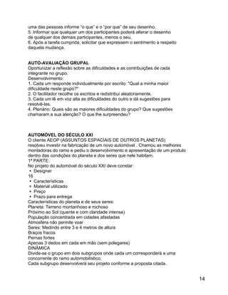uma das pessoas informe “o que” e o “por que” de seu desenho,
5. Informar que qualquer um dos participantes poderá alterar o desenho
de qualquer dos demais participantes, menos o seu,
6. Após a tarefa cumprida, solicitar que expressem o sentimento a respeito
daquela mudança.
AUTO-AVALIAÇÃO GRUPAL
Oportunizar a reflexão sobre as dificuldades e as contribuições de cada
integrante no grupo.
Desenvolvimento:
1. Cada um responde individualmente por escrito: "Qual a minha maior
dificuldade neste grupo?"
2. O facilitador recolhe os escritos e redistribui aleatoriamente.
3. Cada um lê em voz alta as dificuldades do outro e dá sugestões para
resolvê-las.
4. Plenário: Quais são as maiores dificuldades do grupo? Que sugestões
chamaram a sua atenção? O que lhe surpreendeu?

AUTOMÓVEL DO SÉCULO XXI
O cliente AEOP (ASSUNTOS ESPACIAIS DE OUTROS PLANETAS)
resolveu investir na fabricação de um novo automóvel . Chamou as melhores
montadoras do ramo e pediu o desenvolvimento e apresentação de um produto
dentro das condições do planeta e dos seres que nele habitam.
1ª PARTE:
No projeto do automóvel do século XXI deve constar:
 Designer
16
 Características
 Material utilizado
 Preço
 Prazo para entrega
Características do planeta e de seus seres:
Planeta: Terreno montanhoso e rochoso
Próximo ao Sol (quente e com claridade intensa)
População concentrada em cidades afastadas
Atmosfera não permite voar
Seres: Medindo entre 3 e 4 metros de altura
Braços fracos
Pernas fortes
Apenas 3 dedos em cada em mão (sem polegares)
DINÂMICA
Divide-se o grupo em dois subgrupos onde cada um corresponderá a uma
concorrente do ramo automobilístico.
Cada subgrupo desenvolverá seu projeto conforme a proposta citada.

14

 