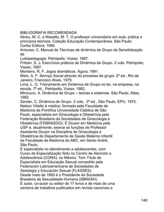 BIBLIOGRAFIA RECOMENDADA
Abreu, M. C. e Masetto, M. T. O professor universitário em aula. prática e
princípios teóricos. Coleção Educação Contemporânea. São Paulo:
Cortez Editora; 1980.
Antunes, C. Manual de Técnicas de dinâmica de Grupo de Sensibilização
de
Ludopedagogia. Petrópolis: Vozes; 1987.
Fritzen, S. J. Exercícios práticos de Dinâmica de Grupo. 2 vols. Petrópolis;
Vozes; 1987.
Monteiro, R. F. Jogos dramáticos. Ágora, 1991.
Klein, A. F. Serviço Social através do processo de grupo. 2ª ed., Rio de
Janeiro, Francisco Alves, 1979.
Lima, L. O. Treinamento em Dinâmica de Grupo no lar, na empresa, na
escola. 7ª ed., Petrópolis, Vozes, 1982.
Minicucci, A. Dinâmica de Grupo – teorias e sistemas. São Paulo, Atlas,
1982.
Zander, C. Dinâmica de Grupo. 2 vols., 3ª ed., São Paulo, EPU, 1975.
Nelson Vitiello é médico, formado pela Faculdade de
Medicina da Pontífica Universidade Católica de São
Paulo, especialista em Ginecologia e Obstetrícia pela
Federação Brasileira da Sociedades de Ginecologia e
Obstetrícia (FEBRASGO). É Doutor em Medicina pela
USP e, atualmente, exerce as funções de Professor
Assistente Doutor na Disciplina de Ginecologia e
Obstetrícia do Departamento de Saúde Materno Infantil
da Faculdade de Medicina do ABC, em Santo André,
São Paulo.
É especialista no atendimento a adolescentes, com
Curso de Especialização feíto no Centro de Atención a
Adolescência (CORA), no México. Tem Título de
Especialista em Educação Sexual concedido pela
Federación Latinoamericana de Sociedades de
Sexologia y Educación Sexual (FLASSES).
Desde maio de 1993 é o Presidente da Sociedade
Brasileira de Sexualidade Humana (SBRASH).
É autor, co-autor ou editor de 17 livros e de mais de uma
centena de trabalhos publicados em revista nacionais e
140

 