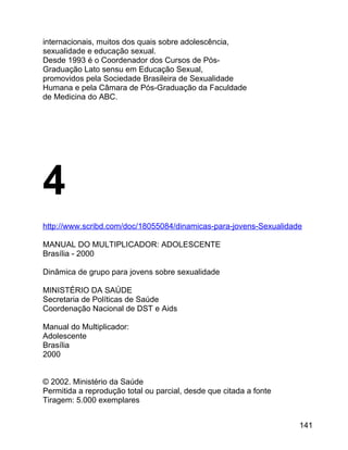 internacionais, muitos dos quais sobre adolescência,
sexualidade e educação sexual.
Desde 1993 é o Coordenador dos Cursos de PósGraduação Lato sensu em Educação Sexual,
promovidos pela Sociedade Brasileira de Sexualidade
Humana e pela Câmara de Pós-Graduação da Faculdade
de Medicina do ABC.

4
http://www.scribd.com/doc/18055084/dinamicas-para-jovens-Sexualidade
MANUAL DO MULTIPLICADOR: ADOLESCENTE
Brasília - 2000
Dinâmica de grupo para jovens sobre sexualidade
MINISTÉRIO DA SAÚDE
Secretaria de Políticas de Saúde
Coordenação Nacional de DST e Aids
Manual do Multiplicador:
Adolescente
Brasília
2000
© 2002. Ministério da Saúde
Permitida a reprodução total ou parcial, desde que citada a fonte
Tiragem: 5.000 exemplares
141

 
