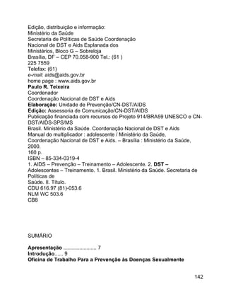 Edição, distribuição e informação:
Ministério da Saúde
Secretaria de Políticas de Saúde Coordenação
Nacional de DST e Aids Esplanada dos
Ministérios, Bloco G – Sobreloja
Brasília, DF – CEP 70.058-900 Tel.: (61 )
225 7559
Telefax: (61)
e-mail: aids@aids.gov.br
home page : www.aids.gov.br
Paulo R. Teixeira
Coordenador
Coordenação Nacional de DST e Aids
Elaboração: Unidade de Prevenção/CN-DST/AIDS
Edição: Assessoria de Comunicação/CN-DST/AIDS
Publicação financiada com recursos do Projeto 914/BRA59 UNESCO e CNDST/AIDS-SPS/MS
Brasil. Ministério da Saúde. Coordenação Nacional de DST e Aids
Manual do multiplicador : adolescente / Ministério da Saúde,
Coordenação Nacional de DST e Aids. – Brasília : Ministério da Saúde,
2000.
160 p.
ISBN – 85-334-0319-4
1. AIDS – Prevenção – Treinamento – Adolescente. 2. DST –
Adolescentes – Treinamento. 1. Brasil. Ministério da Saúde. Secretaria de
Políticas de
Saúde. II. Título.
CDU 616.97 (81)-053.6
NLM WC 503.6
CB8

SUMÁRIO
Apresentação ....................... 7
Introdução...... 9
Oficina de Trabalho Para a Prevenção às Doenças Sexualmente
142

 