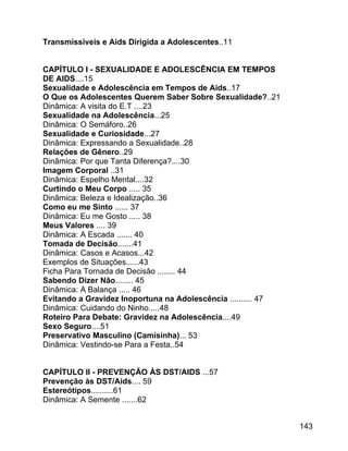Transmissíveis e Aids Dirigida a Adolescentes..11
CAPÍTULO I - SEXUALIDADE E ADOLESCÊNCIA EM TEMPOS
DE AIDS....15
Sexualidade e Adolescência em Tempos de Aids..17
O Que os Adolescentes Querem Saber Sobre Sexualidade?..21
Dinâmica: A visita do E.T ....23
Sexualidade na Adolescência...25
Dinâmica: O Semáforo..26
Sexualidade e Curiosidade...27
Dinâmica: Expressando a Sexualidade..28
Relações de Gênero..29
Dinâmica: Por que Tanta Diferença?....30
Imagem Corporal ..31
Dinâmica: Espelho Mental....32
Curtindo o Meu Corpo ..... 35
Dinâmica: Beleza e Idealização..36
Como eu me Sinto ...... 37
Dinâmica: Eu me Gosto ..... 38
Meus Valores .... 39
Dinâmica: A Escada ....... 40
Tomada de Decisão.......41
Dinâmica: Casos e Acasos...42
Exemplos de Situações......43
Ficha Para Tornada de Decisão ........ 44
Sabendo Dizer Não........ 45
Dinâmica: A Balança ..... 46
Evitando a Gravidez Inoportuna na Adolescência .......... 47
Dinâmica: Cuidando do Ninho.....48
Roteiro Para Debate: Gravidez na Adolescência....49
Sexo Seguro....51
Preservativo Masculino (Camisinha)... 53
Dinâmica: Vestindo-se Para a Festa..54
CAPÍTULO II - PREVENÇÃO ÀS DST/AIDS ...57
Prevenção às DST/Aids.... 59
Estereótipos..........61
Dinâmica: A Semente .......62
143

 