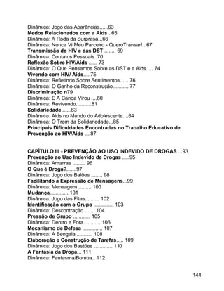 Dinâmica: Jogo das Aparências......63
Medos Relacionados com a Aids...65
Dinâmica: A Roda da Surpresa...66
Dinâmica: Nunca Vi Meu Parceiro - QueroTransar!...67
Transmissão do HIV e das DST ........ 69
Dinâmica: Contatos Pessoais..70
Reflexão Sobre HIV/Aids ...... 73
Dinâmica: O Que Pensamos Sobre as DST e a Aids..... 74
Vivendo com HIV/ Aids.....75
Dinâmica: Refletindo Sobre Sentimentos.......76
Dinâmica: O Ganho da Reconstrução............77
Discriminação n79
Dinâmica: E A Canoa Virou ....80
Dinâmica: Revivendo...........81
Solidariedade.......83
Dinâmica: Aids no Mundo do Adolescente....84
Dinâmica: O Trem da Solidariedade...85
Principais Dificuldades Encontradas no Trabalho Educativo de
Prevenção ao HIV/Aids ....87
CAPÍTULO III - PREVENÇÃO AO USO INDEVIDO DE DROGAS ...93
Prevenção ao Uso Indevido de Drogas .....95
Dinâmica: Amarras ......... 96
O Que é Droga?.......97
Dinâmica: Jogo dos Balões ........ 98
Facilitando a Expressão de Mensagens...99
Dinâmica: Mensagem ......... 100
Mudança............. 101
Dinâmica: Jogo das Fitas.......... 102
Identificação com o Grupo .............. 103
Dinâmica: Descontração ....... 104
Pressão de Grupo ............ 105
Dinâmica: Dentro e Fora ........... 106
Mecanismo de Defesa .............. 107
Dinâmica: A Bengala ........... 108
Elaboração e Construção de Tarefas..... 109
Dinâmica: Jogo dos Bastões ............. 1 l0
A Fantasia da Droga... 111
Dinâmica: Fantasma/Bomba.. 112
144

 