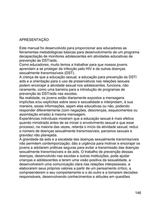 APRESENTAÇÃO
Este manual foi desenvolvido para proporcionar aos educadores as
ferramentas metodológicas básicas para desenvolvimento de um programa
decapacitação de monitores adolescentes em atividades educativas de
prevenção às DST/aids.
Como educadores, muito temos a trabalhar para que nossos jovens
aprendam a se proteger da infecção pelo HIV e de outras doenças
sexualmente transmissíveis (DST).
A crença de que a educação sexual, a educação para prevenção às DST/
aids e a orientação para o uso de preservativos nas relações sexuais
podem encorajar a atividade sexual nos adolescentes, funciona, não
raramente, como uma barreira para a introdução de programas de
prevenção às DST/aids nas escolas.
Na realidade, os jovens estão diariamente expostos a mensagens
implícitas e/ou explícitas sobre sexo e sexualidade e interpretam, à sua
maneira, essas informações, sejam elas educativas ou não, podendo
responder diferentemente (com negações, descrenças, esquecimentos ou
assimilação errada) à mesma mensagem.
Experiências individuais mostram que a educação sexual é mais efetiva
quando ministrada antes de se iniciar o envolvimento sexual e que esse
processo, na maioria das vezes, retarda o início da atividade sexual, reduz
o número de doenças sexualmente transmissíveis, parceiros sexuais e
gravidez não planejada.
A gravidade da aids e a escalada das doenças sexualmente transmissíveis
não permitem contemporização; dão a urgência para motivar e encorajar os
jovens a adotarem práticas seguras para evitar a transmissão das doenças
sexualmente transmissíveis e da aids. O trabalho de prevenção dessas
doenças, desenvolvido nas escolas e outras instituições, pode ajudar
crianças e adolescentes a terem uma visão positiva da sexualidade, a
desenvolverem uma comunicação clara nas relações interpessoais, a
elaborarem seus próprios valores a partir de um pensamento crítico, a
compreenderem o seu comportamento e o do outro e a tomarem decisões
responsáveis, desenvolvendo conhecimentos e atitudes em questões

146

 