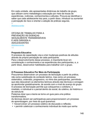 Em cada unidade, são apresentadas dinâmicas de trabalho de grupo,
que utilizam como metodologia a educação por meio de trocas de
experiências, vivências, conhecimentos e atitudes. Procura-se identificar o
saber que cada adolescente traz para, a partir disso, introduzir ou aumentar
a percepção de risco e orientar a adoção de práticas seguras.
9
Adolescente
OFICINA DE TRABALHO PARA A
PREVENÇÃO ÀS DOENÇAS
SEXUALMENTE TRANSMISSÍVEIS
E AIDS DIRIGIDA A
ADOLESCENTES
Adolescente
11
Proposta Educativa
O processo de capacitação visa a criar mudanças positivas de atitudes
através da própria percepção de cada participante.
Para o desenvolvimento desse processo, é importante levar em
consideração o conhecimento e as experiências dos participantes, e, a
partir disso, desenvolver habilidades para trabalhar com o grupo.
O Processo Educativo Por Meio da Participação
Procuramos desenvolver um processo de teorização a partir da prática,
não como substituição do conteúdo teórico, mas como um processo
sistemático, ordenado, progressivo, no ritmo dos participantes, permitindo
que eles descubram os elementos teóricos através das técnicas e consigam
se aprofundar gradativamente, de acordo com o nível de avanço do grupo.
O processo de teorização permite que coloquemos o cotidiano, o
imediato, o individual e o parcial dentro do social, do coletivo, do histórico e
do estrutural.
Podemos dizer que a teoria se torna um guia para uma prática
transformadora.
As técnicas devem ser participativas para proporcionarem um processo
de aprendizagem, por meio do qual queremos:

desenvolver um processo coletivo de discussão e reflexão;
permitir coletivizar o conhecimento individual de modo que venha
148

 