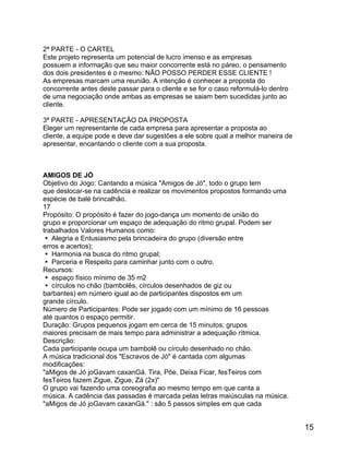 2ª PARTE - O CARTEL
Este projeto representa um potencial de lucro imenso e as empresas
possuem a informação que seu maior concorrente está no páreo, o pensamento
dos dois presidentes é o mesmo: NÃO POSSO PERDER ESSE CLIENTE !
As empresas marcam uma reunião. A intenção é conhecer a proposta do
concorrente antes deste passar para o cliente e se for o caso reformulá-lo dentro
de uma negociação onde ambas as empresas se saiam bem sucedidas junto ao
cliente.
3ª PARTE - APRESENTAÇÃO DA PROPOSTA
Eleger um representante de cada empresa para apresentar a proposta ao
cliente, a equipe pode e deve dar sugestões a ele sobre qual a melhor maneira de
apresentar, encantando o cliente com a sua proposta.

AMIGOS DE JÓ
Objetivo do Jogo: Cantando a música "Amigos de Jó", todo o grupo tem
que deslocar-se na cadência e realizar os movimentos propostos formando uma
espécie de balé brincalhão.
17
Propósito: O propósito é fazer do jogo-dança um momento de união do
grupo e proporcionar um espaço de adequação do ritmo grupal. Podem ser
trabalhados Valores Humanos como:
 Alegria e Entusiasmo pela brincadeira do grupo (diversão entre
erros e acertos);
 Harmonia na busca do ritmo grupal;
 Parceria e Respeito para caminhar junto com o outro.
Recursos:
 espaço físico mínimo de 35 m2
 círculos no chão (bambolês, círculos desenhados de giz ou
barbantes) em número igual ao de participantes dispostos em um
grande círculo.
Número de Participantes: Pode ser jogado com um mínimo de 16 pessoas
até quantos o espaço permitir.
Duração: Grupos pequenos jogam em cerca de 15 minutos; grupos
maiores precisam de mais tempo para administrar a adequação rítmica.
Descrição:
Cada participante ocupa um bambolê ou círculo desenhado no chão.
A música tradicional dos "Escravos de Jó" é cantada com algumas
modificações:
"aMigos de Jó joGavam caxanGá. Tira, Põe, Deixa Ficar, fesTeiros com
fesTeiros fazem Zigue, Zigue, Zá (2x)"
O grupo vai fazendo uma coreografia ao mesmo tempo em que canta a
música. A cadência das passadas é marcada pelas letras maiúsculas na música.
"aMigos de Jó joGavam caxanGá." : são 5 passos simples em que cada

15

 