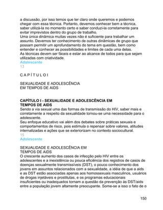 a discussão, por isso temos que ter claro onde queremos e podemos
chegar com essa técnica. Portanto, devemos conhecer bem a técnica,
saber utilizá-la no momento certo e saber conduzi-la corretamente para
evitar imprevistos dentro do grupo de trabalho.
Uma única dinâmica muitas vezes não é suficiente para trabalhar um
assunto. Devemos ter conhecimento de outras dinâmicas de grupo que
possam permitir um aprofundamento do tema em questão, bem como
entender e conhecer as possibilidades e limites de cada uma delas.
As técnicas devem ser fáceis e estar ao alcance de todos para que sejam
utilizadas com criatividade.
Adolescente
13
CAPÍTULOI
SEXUALIDADE E ADOLESCÊNCIA
EM TEMPOS DE AIDS
CAPÍTULO I - SEXUALIDADE E ADOLESCÊNCIA EM
TEMPOS DE AIDS
Sendo a via sexual uma das formas de transmissão do HIV, saber mais e
corretamente a respeito da sexualidade tornou-se uma necessidade para o
adolescente.
Seu enfoque educativo vai além dos debates sobre práticas sexuais e
comportamentos de risco, pois estimula o repensar sobre valores, atitudes
internalizadas e ações que se exteriorizam no contexto sociocultural.
15
Adolescente
SEXUALIDADE E ADOLESCÊNCIA EM
TEMPOS DE AIDS
O crescente aumento dos casos de infecção pelo HIV entre os
adolescentes e a inexistência ou pouca eficiência dos registros de casos de
doenças sexualmente transmissíveis (DST), o pouco conhecimento dos
jovens em assuntos relacionados com a sexualidade, a idéia de que a aids
e as DST estão associadas apenas aos homossexuais masculinos, usuários
de drogas injetáveis e prostitutas, e os programas educacionais
insuficientes ou inadequados tornam a questão da prevenção às DST/aids
entre a população jovem altamente preocupante. Some-se a isso o fato de o
150

 