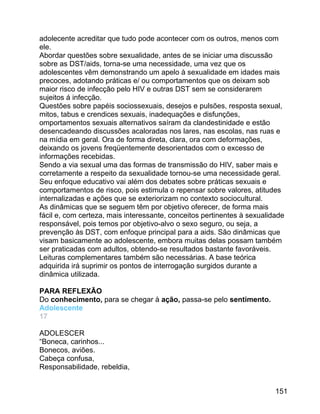 adolecente acreditar que tudo pode acontecer com os outros, menos com
ele.
Abordar questões sobre sexualidade, antes de se iniciar uma discussão
sobre as DST/aids, torna-se uma necessidade, uma vez que os
adolescentes vêm demonstrando um apelo à sexualidade em idades mais
precoces, adotando práticas e/ ou comportamentos que os deixam sob
maior risco de infecção pelo HIV e outras DST sem se considerarem
sujeitos á infecção.
Questões sobre papéis sociossexuais, desejos e pulsões, resposta sexual,
mitos, tabus e crendices sexuais, inadequações e disfunções,
omportamentos sexuais alternativos saíram da clandestinidade e estão
desencadeando discussões acaloradas nos lares, nas escolas, nas ruas e
na mídia em geral. Ora de forma direta, clara, ora com deformações,
deixando os jovens freqüentemente desorientados com o excesso de
informações recebidas.
Sendo a via sexual uma das formas de transmissão do HIV, saber mais e
corretamente a respeito da sexualidade tornou-se uma necessidade geral.
Seu enfoque educativo vai além dos debates sobre práticas sexuais e
comportamentos de risco, pois estimula o repensar sobre valores, atitudes
internalizadas e ações que se exteriorizam no contexto sociocultural.
As dinâmicas que se seguem têm por objetivo oferecer, de forma mais
fácil e, com certeza, mais interessante, conceitos pertinentes à sexualidade
responsável, pois temos por objetivo-alvo o sexo seguro, ou seja, a
prevenção às DST, com enfoque principal para a aids. São dinâmicas que
visam basicamente ao adolescente, embora muitas delas possam também
ser praticadas com adultos, obtendo-se resultados bastante favoráveis.
Leituras complementares também são necessárias. A base teórica
adquirida irá suprimir os pontos de interrogação surgidos durante a
dinâmica utilizada.
PARA REFLEXÃO
Do conhecimento, para se chegar à ação, passa-se pelo sentimento.
Adolescente
17
ADOLESCER
“Boneca, carinhos...
Bonecos, aviões.
Cabeça confusa,
Responsabilidade, rebeldia,
151

 