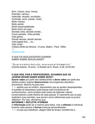 Som, música, sexo, transa,
Diversão, namoro...
Indecisão, atração, enrolação...
Confusão, amor, paixão, medo.
Muito criança,
Muito adulto,
Muita responsabilidade,
Muito futuro em jogo...
Decisão certa, decisão errada...
Futuro perdido...Vida perdida,
Vida ganha,
Pensar demais, decidir demais
Vida jogada fora..., ou...
Vida vivida”.
(Tatiana Britto da Silveira, 14 anos, Belém - Pará, 1994).
19
Adolescente
O QUE OS ADOLESCENTES QUEREM
SABER SOBRE SEXUALIDADE?
“ Q u e r o s a b e r d e t u d o , m a s s e m a f o b ame n t o ” .
(Camila Soares, 16 anos - O Estado de S. Paulo, A-28, 24.04.94)
O QUE NÓS, PAIS E PROFESSORES, ACHAMOS QUE OS
JOVENS DEVEM SABER SOBRE SEXO?
Querer saber por parte dos adolescentes e dever saber por parte dos
adultos podem originar desencontros nos programas educativopreventivos. Motivos há para isso:
 adultos que se omitem, argumentam que se sentem despreparados.
A questão do despreparo pode passar pela insuficiência de
conhecimentos, como também pelo receio de defender valores
conservadores e pela história de cada pessoa. É importante que os pais
explicitem suas opiniões, que servem como referenciais para os jovens
refletirem. Por isso, afirmamos que:
INFORMAR + REFLETIR =FORMAR
A informação pode ser a mesma para todos, mas a reflexão é individual,
levando cada pessoa a formar posturas personalizadas:
 os pais que trabalham, alegam falta de tempo, transferindo a
152

 