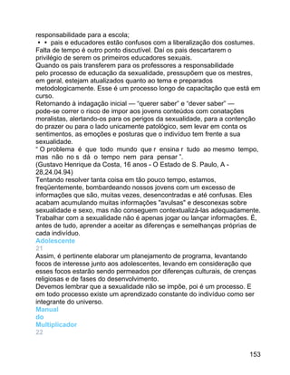 responsabilidade para a escola;
 pais e educadores estão confusos com a liberalização dos costumes.
Falta de tempo é outro ponto discutível. Daí os pais descartarem o
privilégio de serem os primeiros educadores sexuais.
Quando os pais transferem para os professores a responsabilidade
pelo processo de educação da sexualidade, pressupõem que os mestres,
em geral, estejam atualizados quanto ao tema e preparados
metodologicamente. Esse é um processo longo de capacitação que está em
curso.
Retornando à indagação inicial — “querer saber” e “dever saber” —
pode-se correr o risco de impor aos jovens conteúdos com conatações
moralistas, alertando-os para os perigos da sexualidade, para a contenção
do prazer ou para o lado unicamente patológico, sem levar em conta os
sentimentos, as emoções e posturas que o indivíduo tem frente a sua
sexualidade.
“ O problema é que todo mundo que r ensina r tudo ao mesmo tempo,
mas não no s dá o tempo nem para pensar ”.
(Gustavo Henrique da Costa, 16 anos - O Estado de S. Paulo, A 28,24.04.94)
Tentando resolver tanta coisa em tão pouco tempo, estamos,
freqüentemente, bombardeando nossos jovens com um excesso de
informações que são, muitas vezes, desencontradas e até confusas. Eles
acabam acumulando muitas informações "avulsas" e desconexas sobre
sexualidade e sexo, mas não conseguem contextualizá-las adequadamente.
Trabalhar com a sexualidade não é apenas jogar ou lançar informações. É,
antes de tudo, aprender a aceitar as diferenças e semelhanças próprias de
cada indivíduo.
Adolescente
21
Assim, é pertinente elaborar um planejamento de programa, levantando
focos de interesse junto aos adolescentes, levando em consideração que
esses focos estarão sendo permeados por diferenças culturais, de crenças
religiosas e de fases do desenvolvimento.
Devemos lembrar que a sexualidade não se impõe, poi é um processo. E
em todo processo existe um aprendizado constante do indivíduo como ser
integrante do universo.
Manual
do
Multiplicador
22
153

 