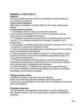DINÂMICA: A VISITA DO E.T.
Objetivo:
Levantar questionamentos relativos à sexualidade, desvinculados de
um contexto sociocultural.
O que você irá precisar:
Sala ampla, 5 cartolinas, 5 pincéis atômicos, fita crepe, adereço para
cabeça.
O que você deverá fazer:
1 - O facilitador pedirá a todos que caminhem pela sala.
2 - Ele avisará que chegaram E.T.s na Terra e gostariam muito de
saber sobre a sexualidade dos humanos.
3 - O facilitador comentará que apareceram 5 jornalistas para conversar
com os E.T.s e colocará crachás com a inscrição "Imprensa" em 5
participantes.
4 - Em seguida, o facilitador pedirá que se formem 5 grupos de E.T.s, com
1 jonalista em cada grupo, sentados no chão.
5 - Esses 5 jornalistas irão registrando as perguntas que os E.T.s fizerem
sobre a sexualidade dos terráqueos.
6 - Para cada grupo, serão dados 1 cartolina e 1 pincel atômico; e o(a)
jornalista anotará os itens mais interessantes perguntados pelos E.T.s
e irá procurar respondê-los.
7- A Prefeitura também pretenderá ajudar e enviará 5 consultores da
cidade para complementar as dúvidas dos E.T.s. (nesse caso, poderão
ser envolvidos outros facilitadores da instituição).
8- Antes de finalizar, o facilitador perguntará se as expectativas dos
E.T.s foram atendidas e pedirá aos jornalistas que afixem a matéria da
reportagem (as cartolinas) na parede.
Pontos para discussão:
a) Refletir se é fácil ou não falar sobre sexualidade.
b) Por que é fácil para algumas pessoas e difícil para outras?
c) Com quem os adolescentes se sentem mais à vontade para conversar
sobre sexualidade?
Resultado esperado:
Ter possibilitado a verbalização de fantasias e assuntos desprovidos
das “amarras sociais”, isto é, de preconceitos, estigmas, estereótipos e
crendices.
154

 