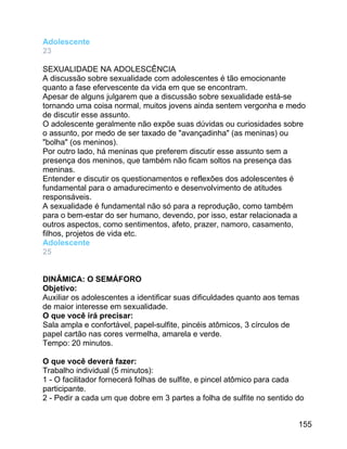 Adolescente
23
SEXUALIDADE NA ADOLESCÊNCIA
A discussão sobre sexualidade com adolescentes é tão emocionante
quanto a fase efervescente da vida em que se encontram.
Apesar de alguns julgarem que a discussão sobre sexualidade está-se
tornando uma coisa normal, muitos jovens ainda sentem vergonha e medo
de discutir esse assunto.
O adolescente geralmente não expõe suas dúvidas ou curiosidades sobre
o assunto, por medo de ser taxado de "avançadinha" (as meninas) ou
"bolha" (os meninos).
Por outro lado, há meninas que preferem discutir esse assunto sem a
presença dos meninos, que também não ficam soltos na presença das
meninas.
Entender e discutir os questionamentos e reflexões dos adolescentes é
fundamental para o amadurecimento e desenvolvimento de atitudes
responsáveis.
A sexualidade é fundamental não só para a reprodução, como também
para o bem-estar do ser humano, devendo, por isso, estar relacionada a
outros aspectos, como sentimentos, afeto, prazer, namoro, casamento,
filhos, projetos de vida etc.
Adolescente
25
DINÂMICA: O SEMÁFORO
Objetivo:
Auxiliar os adolescentes a identificar suas dificuldades quanto aos temas
de maior interesse em sexualidade.
O que você irá precisar:
Sala ampla e confortável, papel-sulfite, pincéis atômicos, 3 círculos de
papel cartão nas cores vermelha, amarela e verde.
Tempo: 20 minutos.
O que você deverá fazer:
Trabalho individual (5 minutos):
1 - O facilitador fornecerá folhas de sulfite, e pincel atômico para cada
participante.
2 - Pedir a cada um que dobre em 3 partes a folha de sulfite no sentido do
155

 