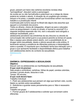 grupo, passam por baixo das carteiras escolares revistas ditas
"pornográficas", discutem sobre a personagem
da novela ser ou não hermafrodita e polemizam se a colega de classe
poderia ter evitado o aborto. A situação de um pugilista que cometeu
estupro e foi preso, o assédio sexual que funcionárias sofrem nos locais de
trabalho e a prostituição infantil
incentivada pelo turismo sexual no Brasil são alguns dos assuntos que
aguçam a curiosidade dos jovens.
Todos os olhares, cheios de indagações, dirigem-se para o educador,
como se perguntassem: é certo ou errado, é normal ou anormal? E a
resposta simplista esperada não virá, nem o educador será obrigado a
disfarçar neutralidade, pois o
adolescente perceberá nas entrelinhas de seu discurso ou através da
comunicação não-verbal qual é a sua postura perante os temas em pauta.
Mas o espaço para debate estará aberto, com a possibilidade de se
divagar sobre sexualidade, desde a ciência sexual até a arte erótica. E
lembrando sempre a existência de diferentes posturas e interpretações
sobre a questão. É importante que o facilitador tenha boa interação com o
grupo e que apresente facilidade e disponibilidade afetiva para trabalhar
com adolescentes dentro do contexto da sexualidade.
Adolescente
27
DINÂMICA: EXPRESSANDO A SEXUALIDADE
Objetivo:
Discutir com os adolescentes as manifestações da sexualidade.
O que você irá precisar:
Sala ampla e confortável, cartolinas, folhas de papel, canetas coloridas,
revistas c jornais atuais, tesouras e cola.
Tempo: 30 minutos.
O que você deverá fazer:
Trabalho individual:
1 - Pedir aos adolescentes que pensem em algo que tenham visto, ouvido,
falado ou sentido sobre sexualidade.
2 - Solicitá-los a guardar esses pensamentos para si. Não é necessário
escrever.
Trabalho em grupo:
1 - Formar grupos de 5 adolescentes e solicitar que conversem sobre
diferentes
157

 