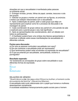 situações em que a sexualidade é manifestada pelas pessoas
no ambiente social.
2 - Entregar revistas, jornais, folhas de papel, canetas, tesouras e cola
aos grupos.
3 - Solicitar os grupos a montar um painel com as figuras, os anúncios
e textos que estejam relacionados com a sexualidade.
4 - Após a elaboração do painel, pedir a cada grupo que eléja um
representante para explicar como foi o processo de discussão e de
montagem do painel.
5 - Cada coordenador de grupo coloca seu painel em uma parede da sala
e explicará para o grande grupo o seu real significado.
6 - Após as apresentações dos coordenadores, abrir um debate com
todos os participantes.
7 - O facilitador poderá fazer uma síntese dos tópicos apresentados e
incentivar a reflexão sobre essas manifestações da sexualidade em
diferentes culturas.
Pontos para discussão:
a) Por que as pessoas confundem sexualidade com sexo?
b) De que maneiras a sexualidade pode ser expressada?
c) Que sentimentos podem estar envolvidos na expressão da sexualidade?
d) O que se entende por sexualidade, sensualidade, erotismo e
pornôgrafia?
Resultado esperado:
Ter esclarecido as concepções do grupo sobre sexualidade e suas
diferentes formas de expressão.
28
Manual
do
Multiplicador
RELAÇÕES DE GÊNERO
“ Q u e m d e v e c u i da r d a c as a e d o s f i l h o s é a m u l h e r , o h o m e m c u i d a
d o s u s t e n t o d a f a m í l i a ” . ( S e v e r i n o, 3 8 a n o s )
A sexualidade está muito relacionada com o papel que homens e mulheres
desempenham socialmente.
A sociedade estabelece hierarquicamente papéis sociais para o homem

158

 