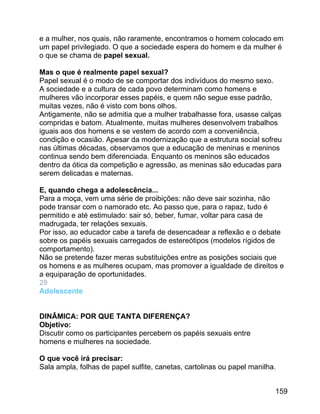 e a mulher, nos quais, não raramente, encontramos o homem colocado em
um papel privilegiado. O que a sociedade espera do homem e da mulher é
o que se chama de papel sexual.
Mas o que é realmente papel sexual?
Papel sexual é o modo de se comportar dos indivíduos do mesmo sexo.
A sociedade e a cultura de cada povo determinam como homens e
mulheres vão incorporar esses papéis, e quem não segue esse padrão,
muitas vezes, não é visto com bons olhos.
Antigamente, não se admitia que a mulher trabalhasse fora, usasse calças
compridas e batom. Atualmente, muitas mulheres desenvolvem trabalhos
iguais aos dos homens e se vestem de acordo com a conveniência,
condição e ocasião. Apesar da modernização que a estrutura social sofreu
nas últimas décadas, observamos que a educação de meninas e meninos
continua sendo bem diferenciada. Enquanto os meninos são educados
dentro da ótica da competição e agressão, as meninas são educadas para
serem delicadas e maternas.
E, quando chega a adolescência...
Para a moça, vem uma série de proibições: não deve sair sozinha, não
pode transar com o namorado etc. Ao passo que, para o rapaz, tudo é
permitido e até estimulado: sair só, beber, fumar, voltar para casa de
madrugada, ter relações sexuais.
Por isso, ao educador cabe a tarefa de desencadear a reflexão e o debate
sobre os papéis sexuais carregados de estereótipos (modelos rígidos de
comportamento).
Não se pretende fazer meras substituições entre as posições sociais que
os homens e as mulheres ocupam, mas promover a igualdade de direitos e
a equiparação de oportunidades.
29
Adolescente
DINÂMICA: POR QUE TANTA DIFERENÇA?
Objetivo:
Discutir como os participantes percebem os papéis sexuais entre
homens e mulheres na sociedade.
O que você irá precisar:
Sala ampla, folhas de papel sulfite, canetas, cartolinas ou papel manilha.
159

 