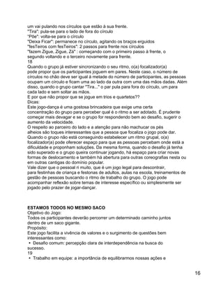 um vai pulando nos círculos que estão à sua frente.
"Tira": pula-se para o lado de fora do círculo
“Põe": volta-se para o círculo
"Deixa Ficar": permanece no círculo, agitando os braços erguidos
"fesTeiros com fesTeiros": 2 passos para frente nos círculos
"fazem Zigue, Zigue, Zá" : começando com o primeiro passo à frente, o
segundo voltando e o terceiro novamente para frente.
18
Quando o grupo já estiver sincronizando o seu ritmo, o(a) focalizador(a)
pode propor que os participantes joguem em pares. Neste caso, o número de
círculos no chão deve ser igual à metade do número de participantes, as pessoas
ocupam um círculo e ficam uma ao lado da outra com uma das mãos dadas. Além
disso, quando o grupo cantar "Tira..." o par pula para fora do círculo, um para
cada lado e sem soltar as mãos.
E por que não propor que se jogue em trios e quartetos??
Dicas:
Este jogo-dança é uma gostosa brincadeira que exige uma certa
concentração do grupo para perceber qual é o ritmo a ser adotado. É prudente
começar mais devagar e se o grupo for respondendo bem ao desafio, sugerir o
aumento da velocidade.
O respeito ao parceiro do lado e a atenção para não machucar os pés
alheios são toques interessantes que a pessoa que focaliza o jogo pode dar.
Quando o grupo não está conseguindo estabelecer um ritmo grupal, o(a)
focalizador(a) pode oferecer espaço para que as pessoas percebam onde está a
dificuldade e proponham soluções. Da mesma forma, quando o desafio já tenha
sido superado e o grupo queira continuar jogando, há espaço para criar novas
formas de deslocamento e também há abertura para outras coreografias nesta ou
em outras cantigas do domínio popular.
Vale dizer que o pessoal ri muito, que é um jogo legal para descontrair,
para festinhas de criança e festonas de adultos, aulas na escola, treinamentos de
gestão de pessoas buscando o ritmo de trabalho do grupo. O jogo pode
acompanhar reflexão sobre temas de interesse específico ou simplesmente ser
jogado pelo prazer de jogar-dançar.

ESTAMOS TODOS NO MESMO SACO
Objetivo do Jogo:
Todos os participantes deverão percorrer um determinado caminho juntos
dentro de um saco gigante.
Propósito:
Este jogo facilita a vivência de valores e o surgimento de questões bem
interessantes como:
 Desafio comum: percepção clara de interdependência na busca do
sucesso.
19
 Trabalho em equipe: a importância de equilibrarmos nossas ações e

16

 