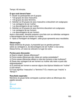 Tempo: 40 minutos.
O que você deverá fazer:
1 - Dividir os participantes em 6 grupos:
03 grupos do sexo masculino;
03 grupos do sexo feminino.
2 - Solicitar os 03 grupos do sexo masculino a discutirem em subgrupos:
as vantagens de ser mulher;
as desvantagens de ser mulher.
3 - Solicitar os 03 grupos do sexo feminino discutirem em subgrupos:
as vantagens de ser homem;
as desvantagens de ser homem.
Após a discussão, deverão preparar uma lista com as referidas vantagens
e desvantagens de ser homem ou mulher.
4 - Após a montagem da listagem, cada grupo apresenta seus resultados.
Observação:
Nesta dinâmica de grupo, é proposital que os garotos pensem
sobre as vantagens e, às desvantagens de ser mulher e vice-versa.
Dessa forma, um sexo se colocará no lugar do outro.
Pontos para discussão:
a) Qual a origem dessas diferenças?
b) Como essas diferenças são vistas em outras sociedades?
c) Como essas diferenças afetam a vida dos homens e das mulheres?
d) Quais das vantagens de ser homem ou mulher são reais e quais são
estereotipadas?
e) É possível ser homem e exercer alguns dos tópicos listados em “mulher”
e vice-versa?
f) O que significa “masculino” e “feminino”? É o mesmo que “macho” e
“fêmea”?
Resultado esperado:
Membros do grupo terão começado a pensar sobre as diferenças dos
papéis sexuais.
30
Manual
do
Multiplicador

160

 