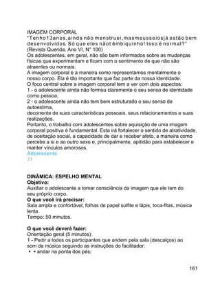 IMAGEM CORPORAL
“Tenho13anos,ainda não menstruei,masmeusseiosjá estão bem
d e s e n v o l v i d o s. S ó q u e e l e s n ã o t ê m b i q u i n h o ! I s s o é n o r m a l ? ”
(Revista Querida, Ano VI, N° 100)
Os adolescentes, em geral, não são bem informados sobre as mudanças
físicas que experimentam e ficam com o sentimento de que não são
atraentes ou normais.
A imagem corporal é a maneira como representamos mentalmente o
nosso corpo. Ela é tão importante que faz parte da nossa identidade.
O foco central sobre a imagem corporal tem a ver com dois aspectos:
1 - o adolescente ainda não formou claramente o seu senso de identidade
como pessoa;
2 - o adolescente ainda não tem bem estruturado o seu senso de
autoestima,
decorrente de suas características pessoais, seus relacionamentos e suas
realizações.
Portanto, o trabalho com adolescentes sobre aquisição de uma imagem
corporal positiva é fundamental. Esta irá fortalecer o sentido de atratividade,
de aceitação social, a capacidade de dar e receber afeto, a maneira como
percebe a si e ao outro sexo e, principalmente, apitidão para estabelecer e
manter vínculos amorosos.
Adolescente
31
DINÂMICA: ESPELHO MENTAL
Objetivo:
Auxiliar o adolescente a tomar consciência da imagem que ele tem do
seu próprio corpo.
O que você irá precisar:
Sala ampla e confortável, folhas de papel sulfite e lápis, toca-fitas, música
lenta.
Tempo: 50 minutos.
O que você deverá fazer:
Orientação geral (5 minutos):
1 - Pedir a todos os participantes que andem pela sala (descalços) ao
som da música seguindo as instruções do facilitador:
andar na ponta dos pés;
161

 