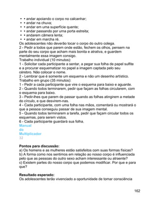 andar apoiando o corpo no calcanhar;
andar na chuva;
andar em uma superfície quente;
andar passando por urna porta estreita;
andarem câmera lenta;
andar em marcha ré.
Os adolescentes não deverão tocar o corpo do outro colega.
2 - Pedir a todos que parem onde estão, fechem os olhos, pensem na
parte do seu corpo que acham mais bonita e atrativa, e guardem
mentalmente essa imagem consigo.
Trabalho individual (10 minutos):
1 - Solicitar cada participante a sentar, a pegar sua folha de papel sulfite
e a procurar esquematizar no papel a imagem captada pelo seu
cérebro. Não colocar o nome.
2 - Lembrar que é somente um esquema e não um desenho artístico.
Trabalho em grupo (35 minutos):
1 - Pedir a cada participante que vire o esquema para baixo e aguarde.
2 - Quando todos terminarem, pedir que façam as folhas circularem, com
o esquema para baixo.
3 - Pedir-lhes que parem de passar quando as folhas atingirem a metade
do círculo, e que desvirem-nas.
4 - Cada participante, com uma folha nas mãos, comentará ou mostrará o
que a pessoa conseguiu passar de sua imagem mental.
5 - Quando todos terminarem a tarefa, pedir que façam circular todos os
esquemas, para serem vistos.
6 - Cada participante guardará sua folha.
Manual
do
Multiplicador
32
Pontos para discussão:
a) Os homens e as mulheres estão satisfeitos com suas formas físicas?
b) A forma como nos sentimos em relação ao nosso corpo é influenciada
pelo que as pessoas do outro sexo acham interessante ou atraente?
c) Existem partes do nosso corpo que podemos modificar. Por que e para
que?
Resultado esperado:
Os adolescentes terão vivenciado a oportunidade de tomar consciência
162

 