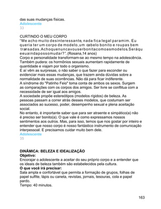 das suas mudanças físicas.
Adolescente
33
CURTINDO O MEU CORPO
“ M e a c h o m u i t o d e s i n t e r e s s a n t e, n a d a f i c a l e g a l p a r a m i m . E u
q u e r i a t e r u m c o r p o d e m o d e l o , u m ca b e l o b o n i t o e r o u p a s b e m
t r an s a d a s . A c h o q u e n u n c a v o u s e r b o n i t a c o m o a s m o d e l o s. S e r á q u
e e u a i n d a p o s s o m u d a r ? ”. (Rosana,14 anos)
Corpo e personalidade transformam-se ao mesmo tempo na adolescência.
Também pudera: os hormônios sexuais aumentam rapidamente de
quantidade e viajam por todo o organismo.
E aí vêm as surpresas, o não saber o que fazer para esconder ou
evidenciar mais essas mudanças, que trazem ainda dúvidas sobre a
normalidade de suas ocorrências. Não dá para ficar indiferente.
A síndrome do "Patinho Feio" toma conta de ambos os sexos. Surgem
as comparações com os corpos dos amigos. Ser livre se conflitua com a
necessidade de ser igual aos amigos.
A sociedade propõe estereótipos (modelos rígidos) de beleza. As
pessoas passam a correr atrás desses modelos, que costumam ser
associados ao sucesso, poder, desempenho sexual e plena aceitação
social.
No entanto, é importante saber que para ser atraente e simpático(a) não
é preciso ser bonito(a). O que vale é como expressamos nossos
sentimentos aos outros. Mas, para isso, temos que nos gostar por inteiro e
entender que nosso corpo é nosso fantástico instrumento de comunicação
interpessoal. E precisamos cuidar muito bem dele.
Adolescente
35
DINÂMICA: BELEZA E IDEALIZAÇÃO
Objetivo:
Encorajar o adolescente a aceitar do seu próprio corpo e a entender que
os ideais de beleza também são estabelecidos pela cultura.
O que você irá precisar:
Sala ampla e confortável que permita a formação de grupos, folhas de
papel sulfite, lápis ou caneta, revistas, jornais, tesouras, cola e papel
pardo.
Tempo: 40 minutos.
163

 