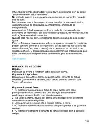 influência de termos importados: "estou down, estou numa pior" ou então
"estou numa nice, estou numa boa".
Na verdade, parece que as pessoas sentem mais os momentos ruins do
que os bons.
Isso tem a ver com a forma que cada um trabalha os seus sentimentos,
valorizando mais os agradáveis ou, infelizmente, ampliando os
desagradáveis.
A auto-estima é dinâmica e perceptível a partir da compreensão do
sentimento de identidade, das características pessoais, da valorização, das
realizações e dos relacionamentos.
Quando algo não vai bem, é importante deixar o orgulho de lado e pedir
ajuda.
Pais, professores, parentes mais velhos, amigos ou pessoas de confiança
podem ser bons ouvintes e interlocutores. Essas pessoas não vão ou não
devem dar soluções, mas podem ajudar a pensar sobre momentos ou
situações difíceis. E cada pessoa precisa encontrar sua própria saída, pois
cada um é responsável pelos seus sentimentos, pela sua auto-estima.
37
Adolescente
DINÂMICA: EU ME GOSTO
Objetivo:
Incentivar os jovens a refletirem sobre sua auto-estima.
O que você irá precisar:
Sala ampla e confortável, folhas de papel-sulfite, conjunto de fichas
coloridas (cor vermelha, amarela, azul, verde, branca), canetas, cola.
Tempo: 40 minutos.
O que você deverá fazer:
1 - O facilitador entregará meia folha de papel-sulfite para cada
participante e solicita que escreva uma situação extremamente
positiva que tem acontecido com ele ultimamente.
2 - No verso da folha, deverá ser escrita uma situação difícil que tenha
causado sentimentos negativos.
3 - Assegurar ao jovem que não é preciso colocar o nome.
4 - O facilitador recolherá todas as folhas dos participantes e as guardará
consigo.
5 - O facilitador distribuirá o conjunto de fichas coloridas com o seguinte
código:
165

 