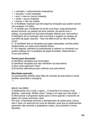 vermelho = extremamente chateado(a)
amarelo = muito chateado
azul = mais ou menos chateado
verde = pouco chateado
branco = não me chateia
6 - O facilitador explicará que lerá algumas situações que podem ocorrer
com qualquer um deles.
7 - À medida que o facilitador for lendo uma frase, cada participante
deverá arrancar um pedaço da ficha colorida, de acordo com o
código, na proporção em que essa situação afetaria sua, auto-estima.
O facilitador dá um exemplo: lerá uma frase e rasgará um pedaço de
sua folha de papel, dizendo - "Isso me afeta muito ou não me afeta
muito".
8 - O facilitador lerá as situações que julgar adequadas, escritas pelos
adolescentes, ou criará suas próprias frases.
9 - Em seguida, solicitará os participantes a colarem ou montarem um
quebra-cabeça com os pedaços de papel recortado, relacionando-o
à sua auto-estima.
Pontos para discussão:
a) Identificar situações que incomodam.
b) Identificar situações que não interferem na auto-estima.
c) Que cores aparecem mais?
d) Encontrar alternativas para melhorar sua auto-estima.
Resultado esperado:
Os participantes obterão clara idéia do conceito de auto-estima e terão
também aprendido a manejá-la.
38
MEUS VALORES
O adolescente vive o hoje, o agora... O amanhã é um tempo muito
distante...está longe. Muitas vezes, "longe é um lugar que não existe..."
É difícil pensar e programar ações para o futuro quando o raciocínio se
detém em coisas concretas, reais.
Por isso, é importante exercitar o planejamento de ações para o futuro,
isto é, fazer um exercício em cima do abstrato, para que os adolescentes
aprendam não somente a estabelecer metas, como também a tomar
decisões.
166

 