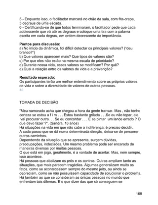5 - Enquanto isso, o facilitador marcará no chão da sala, com fita-crepe,
3 degraus de uma escada.
6 - Certificando-se de que todos terminaram, o facilitador pede que cada
adolescente que vá até os degraus e coloque uma tira com a palavra
escrita em cada degrau, em ordem decrescente de importância.
Pontos para discussão:
a) No início da dinâmica, foi difícil detectar os principais valores? (“deu
branco?”)
b) Que valores aparecem mais? Que tipos de valores são?
c) Por que eles não estão na mesma escala de prioridade?
d) Durante nossa vida, esses valores se modificam? Por quê?
e) Qual a relação entre os valores de vida e a prevenção?
Resultado esperado:
Os participantes terão um melhor entendimento sobre os próprios valores
de vida e sobre a diversidade de valores de outras pessoas.
40
TOMADA DE DECISÃO
"Meu namorado acha que chegou a hora da gente transar. Mas , não tenho
certeza se estou a f i m . . . Estou bastante grilada . . .Se eu não topar, ele
vai procurar outra. . . Se eu concordar . . . E se pintar um lance errado ? O
que devo fazer ?". (Sandra, 16 anos)
Há situações na vida em que não cabe a indiferença: é preciso decidir.
A cada passo que se dá numa determinada direção, deixa-se de percorrer
outros caminhos.
Dependendo da situação que se apresenta, surgem dúvidas,
preocupações, indecisões. Um mesmo problema pode ser encarado de
maneiras diversas por muitas pessoas.
O que está em jogo, geralmente, é a vontade de acertar. Mas, nem sempre,
isso acontece.
Há pessoas que abalizam os prós e os contras. Outras ampliam tanto as
situações, que mais parecem tragédias. Algumas generalizam muito os
fatos, como se acontecessem sempre do mesmo jeito, ou ainda se
depreciam, como se não possuíssem capacidade de solucionar o problema.
Há também as que se consideram as únicas pessoas no mundo que
enfrentam tais dilemas. E o que dizer das que só conseguem se
168

 
