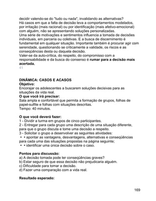 decidir valendo-se do "tudo ou nada", invalidando as alternativas?
Há casos em que a falta de decisão leva a comportamentos modelados,
por irritação (mais racional) ou por identificação (mais afetivo-emocional)
com alguém, não se apresentando soluções personalizadas.
Uma série de motivações e sentimentos influencia a tomada de decisões
individuais, em parceria ou coletivas. E a busca de discernimento é
fundamental em qualquer situação. Importante também é procurar agir com
serenidade, questionando se criticamente a validade, os riscos e as
conseqüências desta ou daquela decisão.
Valer-se da auto-crítica, do respeito, do compromisso com a
responsabilidade e da busca do consenso é rumar para a decisão mais
acertada.
41
DINÂMICA: CASOS E ACASOS
Objetivo:
Encorajar os adolescentes a buscarem soluções decisivas para as
situações da vida real.
O que você irá precisar:
Sala ampla e confortável que permita a formação de grupos, folhas de
papel-sulfite e folhas com situações descritas.
Tempo: 40 minutos.
O que você deverá fazer:
1 - Dividir a turma em grupos de cinco participantes.
2 - Entregar para cada grupo uma descrição de uma situação diferente,
para que o grupo discuta e tome uma decisão a respeito.
3 - Solicitar o grupo a desenvolver as seguintes atividades:
apontar as vantagens, desvantagens, alternativas e conseqüências
para cada uma das situações propostas na página seguinte;
identificar uma única decisão sobre o caso.
Pontos para discussão:
a) A decisão tomada pode ter conseqüências graves?
b) Estar seguro de que essa decisão não prejudicaria alguém.
c) Dificuldade para tomar a decisão.
d) Fazer uma comparação com a vida real.
Resultado esperado:
169

 