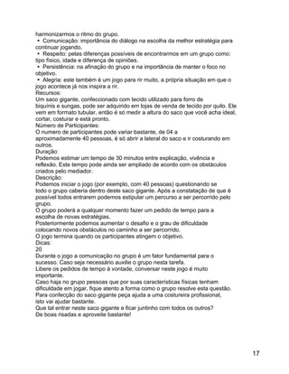 harmonizarmos o ritmo do grupo.
 Comunicação: importância do diálogo na escolha da melhor estratégia para
continuar jogando.
 Respeito: pelas diferenças possíveis de encontrarmos em um grupo como:
tipo físico, idade e diferença de opiniões.
 Persistência: na afinação do grupo e na importância de manter o foco no
objetivo.
 Alegria: este também é um jogo para rir muito, a própria situação em que o
jogo acontece já nos inspira a rir.
Recursos:
Um saco gigante, confeccionado com tecido utilizado para forro de
biquínis e sungas, pode ser adquirido em lojas de venda de tecido por quilo. Ele
vem em formato tubular, então é só medir a altura do saco que você acha ideal,
cortar, costurar e está pronto.
Número de Participantes:
O numero de participantes pode variar bastante, de 04 a
aproximadamente 40 pessoas, é só abrir a lateral do saco e ir costurando em
outros.
Duração:
Podemos estimar um tempo de 30 minutos entre explicação, vivência e
reflexão. Este tempo pode ainda ser ampliado de acordo com os obstáculos
criados pelo mediador.
Descrição:
Podemos iniciar o jogo (por exemplo, com 40 pessoas) questionando se
todo o grupo caberia dentro deste saco gigante. Após a constatação de que é
possível todos entrarem podemos estipular um percurso a ser percorrido pelo
grupo.
O grupo poderá a qualquer momento fazer um pedido de tempo para a
escolha de novas estratégias.
Posteriormente podemos aumentar o desafio e o grau de dificuldade
colocando novos obstáculos no caminho a ser percorrido.
O jogo termina quando os participantes atingem o objetivo.
Dicas:
20
Durante o jogo a comunicação no grupo é um fator fundamental para o
sucesso. Caso seja necessário auxilie o grupo nesta tarefa.
Libere os pedidos de tempo à vontade, conversar neste jogo é muito
importante.
Caso haja no grupo pessoas que por suas características físicas tenham
dificuldade em jogar, fique atento a forma como o grupo resolve esta questão.
Para confecção do saco gigante peça ajuda a uma costureira profissional,
isto vai ajudar bastante.
Que tal entrar neste saco gigante e ficar juntinho com todos os outros?
De boas risadas e aproveite bastante!

17

 