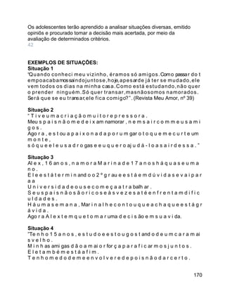 Os adolescentes terão aprendido a analisar situações diversas, emitido
opiniõs e procurado tomar a decisão mais acertada, por meio da
avaliação de determinados critérios.
42
EXEMPLOS DE SITUAÇÕES:
Situação 1
“Q u a n d o c o n h e c i m e u v i z i n h o , é r a m o s s ó a m i g o s . Com o passa r d o t
e m p o a c a b a mos sai n d o j u n t o s e , h o je, a p e s ar d e j á t e r s e m u d a d o , e l e
v e m t o d o s o s d i a s n a m i n h a c as a . C o m o e s t á e s t u d a n d o , n ã o q u e r
o prender ninguém.Só quer transar,masnãosomos namorados.
Se r á q u e s e e u t r ans a r, e l e f i c a c o m i g o? ” . (Revista Meu Amor, nº 39)
Situação 2
“Tiveumacriaçãomuitorepressora.
Meu s p a i s n ã o m e d e i x am namorar , n e m s a i r c o m m e u s a m i
gos.
Ago r a , e s t ou a p a i x o n a d a p o r u m gar o t o q u e m e c u r t e um
monte,
s ó q u e e l e u s a d r o gas e e u q u e r o aj u d á - l o a s a i r d e s s a . ”
Situação 3
Al e x , 1 6 an o s , n a m o r a M a r i n a d e 1 7 a n o s h á q u a s e u m a
no.
E l e e s t á t e r m i n and o o 2 º g r au e e s t á e m d ú v i d a s e v a i p a r
aa
U n i v e r s i d a d e o u s e c o m e ç a a t r a balh ar .
Seuspaisnãosãoricoseàsvezesatéenfrentamdific
uldades.
H á u m a s e m a n a , Mar i n a l h e c o n t o u q u e a c h a q u e e s t á g r
ávida.
Ago r a A l e x t e m q u e t o m a r uma d e c i s ão e m s u a v i da.
Situação 4
”Te n h o 1 5 a n o s , e s t u d o e e s t o u g o s t and o d e u m c a r a m ai
svelho.
M i n h as ami gas d ã o a m ai o r for ç a p a r a f i c ar m o s j u n t o s .
Eletambémestáafim.
Tenhomedodemeenvolveredepoisnãodarcerto.
170

 