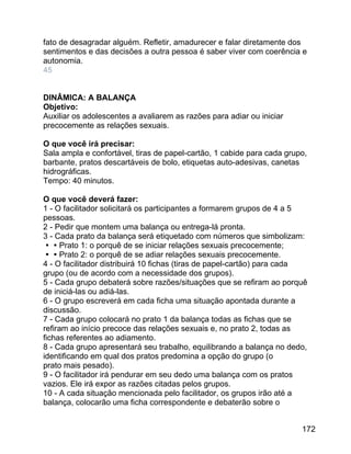 fato de desagradar alguém. Refletir, amadurecer e falar diretamente dos
sentimentos e das decisões a outra pessoa é saber viver com coerência e
autonomia.
45
DINÂMICA: A BALANÇA
Objetivo:
Auxiliar os adolescentes a avaliarem as razões para adiar ou iniciar
precocemente as relações sexuais.
O que você irá precisar:
Sala ampla e confortável, tiras de papel-cartão, 1 cabide para cada grupo,
barbante, pratos descartáveis de bolo, etiquetas auto-adesivas, canetas
hidrográficas.
Tempo: 40 minutos.
O que você deverá fazer:
1 - O facilitador solicitará os participantes a formarem grupos de 4 a 5
pessoas.
2 - Pedir que montem uma balança ou entrega-lá pronta.
3 - Cada prato da balança será etiquetado com números que simbolizam:
Prato 1: o porquê de se iniciar relações sexuais precocemente;
Prato 2: o porquê de se adiar relações sexuais precocemente.
4 - O facilitador distribuirá 10 fichas (tiras de papel-cartão) para cada
grupo (ou de acordo com a necessidade dos grupos).
5 - Cada grupo debaterá sobre razões/situações que se refiram ao porquê
de iniciá-las ou adiá-las.
6 - O grupo escreverá em cada ficha uma situação apontada durante a
discussão.
7 - Cada grupo colocará no prato 1 da balança todas as fichas que se
refiram ao início precoce das relações sexuais e, no prato 2, todas as
fichas referentes ao adiamento.
8 - Cada grupo apresentará seu trabalho, equilibrando a balança no dedo,
identificando em qual dos pratos predomina a opção do grupo (o
prato mais pesado).
9 - O facilitador irá pendurar em seu dedo uma balança com os pratos
vazios. Ele irá expor as razões citadas pelos grupos.
10 - A cada situação mencionada pelo facilitador, os grupos irão até a
balança, colocarão uma ficha correspondente e debaterão sobre o
172

 