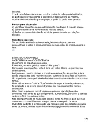 assunto.
11 - A cada ficha colocada em um dos pratos da balança do facilitador,
os participantes visualizarão o equilíbrio X desequilíbrio da mesma,
mostrando a decisão do grande grupo, a partir do prato mais pesado.
Pontos para discussão:
a) Identificar situações de pressão/sedução que levam à relação sexual.
b) Saber decidir se vai haver ou não relação sexual.
c) Avaliar as conseqüências de se iniciar precocemente as relações
sexuais.
Resultado esperado:
Ter auxiliado a reflexão sobre as relações sexuais precoces na
adolescência e sobre o posicionamento de não ceder às pressões para o
fato.
46
EVITANDO A GRAVIDEZ
INOPORTUNA NA ADOLESCÊNCIA
O cochicho se espalha pela escola.
É verdade, ela está grávida mesmo? De quem?
Com essas interrogações, volta à tona um velho dilema - a gravidez na
adolescência.
Antigamente, quando pintava a primeira menstruação, as garotas já iam
sendo preparadas para "noivar e casar", pulando-se até a fase do namoro,
tão importante como período de descobertas mútuas e não de compromisso
formal.
Hoje, até os termos "rolo" e "ficar" evidenciam que a fase de pré-namoro
foi ampliada e os jovens podem transitar por relacionamentos menos
duradouros.
Além disso, a primeira menstruação e a primeira ejaculação estão
ocorrendo mais cedo do que antigamente, aumentando, portanto, o período
de tempo fértil dos adolescentes.
Não acompanhando as mudanças sociais, ainda há mães e pais que não
conversam com os filhos sobre o que pensam a respeito de sexo.
Outro fato evidente é o início cada vez mais precoce das relações sexuais
entre os jovens, muitas vezes fruto da empolgação ou do momento. Esse

173

 