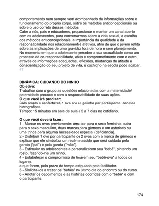 comportamento nem sempre vem acompanhado de informações sobre o
funcionamento do próprio corpo, sobre os métodos anticoncepcionais ou
sobre o uso correto desses métodos.
Cabe a nós, pais e educadores, proporcionar e manter um canal aberto
com os adolescentes, para conversarmos sobre a vida sexual, a escolha
dos métodos anticoncepcionais, a importância da qualidade e da
responsabilidade nos relacionamentos afetivos, afim de que o jovem reflita
sobre as implicações de uma gravidez fora de hora e sem planejamento.
No momento em que o adolescente perceber a sua sexualidade como um
processo de co-responsabilidade, afeto e comprometimento com o outro,
através de informações adequadas, reflexões, mudanças de atitude e
conscientização do seu projeto de vida, o cochicho na escola pode acabar.
47
DINÂMICA: CUIDANDO DO NINHO
Objetivo:
Trabalhar com o grupo as questões relacionadas com a maternidade/
paternidade precoce e com a responsabilidade de suas ações.
O que você irá precisar:
Sala ampla e confortável, 1 ovo cru de galinha por participante, canetas
hidrográficas.
Tempo: 15 minutos em sala de aula e 5 a 7 dias no cotidiano.
O que você deverá fazer:
1 - Marcar os ovos previamente: uma cor para o sexo feminino, outra
para o sexo masculino, duas marcas para gêmeos e um asterisco ou
uma trinca para alguma necessidade especial (deficiência).
2 - Distribuir 1 ovo por participante ou 2 ovos com a marca de gêmeos e
explicar que ele simboliza um recém-nascido que será cuidado pelo
garoto ("pai") e pela garota ("mãe").
3 - Estimular os adolescentes a personalizarem seu "bebê", pintando um
rosto, fazendo-lhe um ninho.
4 - Estabeleçer o compromisso de levarem seu "bebê-ovo" a todos os
lugares
a que forem, pelo prazo de tempo estipulado pelo facilitador.
5 - Siolicita-los a trazer os "bebês" no último dia do encontro ou do curso.
6 - Anotar os depoimentos e as histórias ocorridas com o "bebê" e com
o participante.

174

 
