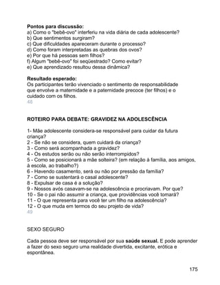 Pontos para discussão:
a) Como o "bebê-ovo" interferiu na vida diária de cada adolescente?
b) Que sentimentos surgiram?
c) Que dificuldades apareceram durante o processo?
d) Como foram interpretadas as quebras dos ovos?
e) Por que há pessoas sem filhos?
f) Algum "bebê-ovo" foi seqüestrado? Como evitar?
e) Que aprendizado resultou dessa dinâmica?
Resultado esperado:
Os participantes terão vivenciado o sentimento de responsabilidade
que envolve a maternidade e a paternidade precoce (ter filhos) e o
cuidado com os filhos.
48
ROTEIRO PARA DEBATE: GRAVIDEZ NA ADOLESCÊNCIA
1- Mãe adolescente considera-se responsável para cuidar da futura
criança?
2 - Se não se considera, quem cuidará da criança?
3 - Como será acompanhada a gravidez?
4 - Os estudos serão ou não serão interrompidos?
5 - Como se posicionará a mãe solteira? (em relação à família, aos amigos,
à escola, ao trabalho?)
6 - Havendo casamento, será ou não por pressão da família?
7 - Como se sustentará o casal adolescente?
8 - Expulsar de casa é a solução?
9 - Nossos avós casavam-se na adolescência e procriavam. Por que?
10 - Se o pai não assumir a criança, que providências você tomará?
11 - O que representa para você ter um filho na adolescência?
12 - O que muda em termos do seu projeto de vida?
49
SEXO SEGURO
Cada pessoa deve ser responsável por sua saúde sexual. E pode aprender
a fazer do sexo seguro uma realidade divertida, excitante, erótica e
espontânea.
175

 