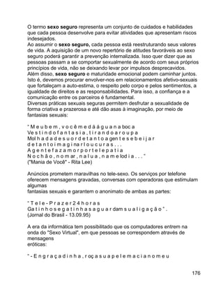 O termo sexo seguro representa um conjunto de cuidados e habilidades
que cada pessoa desenvolve para evitar atividades que apresentam riscos
indesejados.
Ao assumir o sexo seguro, cada pessoa está reestruturando seus valores
de vida. A aquisição de um novo repertório de atitudes favoráveis ao sexo
seguro poderá garantir a prevenção internalizada. Isso quer dizer que as
pessoas passam a se comportar sexualmente de acordo com seus próprios
princípios de vida, não se deixando levar por impulsos desprecavidos.
Além disso, sexo seguro e maturidade emocional podem caminhar juntos.
Isto é, devemos procurar envolver-nos em relacionamentos afetivo-sexuais
que fortaleçam a auto-estima, o respeito pelo corpo e pelos sentimentos, a
igualdade de direitos e as responsabilidades. Para isso, a confiança e a
comunicação entre os parceiros é fundamental.
Diversas práticas sexuais seguras permitem desfrutar a sexualidade de
forma criativa e prazerosa e até dão asas à imaginação, por meio de
fantasias sexuais:
“ M e u b e m , v o c ê m e d á á g u a n a boc a
Ve s t i n d o f a n t a s i a , t i r a n d o a r o u p a
Mol h a d a d e s u o r d e t a n t o a gen t e s e b e i j a r
d e t a n t o i m a g i na r l o u c u r a s . . .
Agentefazamorportelepatia
N o c h ã o , n o m ar , n a l u a , n a m e lod i a . . . ”
("Mania de Você" - Rita Lee)
Anúncios prometem maravilhas no tele-sexo. Os serviços por telefone
oferecem mensagens gravadas, conversas com operadoras que estimulam
algumas
fantasias sexuais e garantem o anonimato de ambas as partes:
“Tele-Prazer24horas
Ga t i n h o s e g a t i n h a s a g u a r dam s u a l i g a ç ã o ” .
(Jornal do Brasil - 13.09.95)
A era da informática tem possibilitado que os computadores entrem na
onda do "Sexo Virtual", em que pessoas se correspondem através de
mensagens
eróticas:
“ - E n g r a ç a d i n h a , r oç a s u a p e l e m a c i a n o m e u
176

 