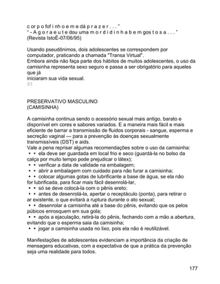 c or p o fof i nh o e m e dá p r a z e r . . . ”
“ - A g o r a e u t e dou uma m o r d i d i n h a b e m gos t o s a . . . ”
(Revista IstoÉ-07/06/95)
Usando pseudônimos, dois adolescentes se correspondem por
computador, praticando a chamada "Transa Virtual".
Embora ainda não faça parte dos hábitos de muitos adolescentes, o uso da
camisinha representa sexo seguro e passa a ser obrigatório para aqueles
que já
iniciaram sua vida sexual.
51
PRESERVATIVO MASCULINO
(CAMISINHA)
A camisinha continua sendo o acessório sexual mais antigo, barato e
disponível em cores e sabores variados. E a maneira mais fácil e mais
eficiente de barrar a transmissão de fluidos corporais - sangue, esperma e
secreção vaginal — para a prevenção às doenças sexualmente
transmissíveis (DST) e aids.
Vale a pena reprisar algumas recomendações sobre o uso da camisinha:
 ela deve ser guardada em local frio e seco (guardá-la no bolso da
calça por muito tempo pode prejudicar o látex);
 verificar a data de validade na embalagem;
 abrir a embalagem com cuidado para não furar a camisinha;
 colocar algumas gotas de lubrificante a base de água, se ela não
for lubrificada, para ficar mais fácil desenrolá-lar,
 só se deve colocá-la com o pênis ereto;
 antes de desenrolá-la, apertar o receptáculo (ponta), para retirar o
ar existente, o que evitará a ruptura durante o ato sexual;
 desenrolar a camisinha até a base do pênis, evitando que os pelos
púbicos enrosquem em sua gola;
 após a ejaculação, retirá-la do pênis, fechando com a mão a abertura,
evitando que o esperma saia da camisinha;
 jogar a camisinha usada no lixo, pois ela não é reutilizável.
Manifestações de adolescentes evidenciam a importância da criação de
mensagens educativas, com a expectativa de que a prática da prevenção
seja uma realidade para todos.
177

 