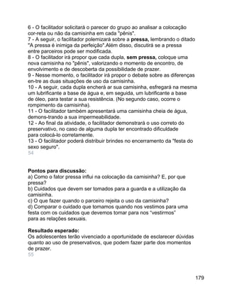6 - O facilitador solicitará o parecer do grupo ao analisar a colocação
cor-reta ou não da camisinha em cada "pênis".
7 - A seguir, o facilitador polemizará sobre a pressa, lembrando o ditado
"A pressa é inimiga da perfeição".Além disso, discutirá se a pressa
entre parceiros pode ser modificada.
8 - O facilitador irá propor que cada dupla, sem pressa, coloque uma
nova camisinha no "pênis", valorizando o momento de encontro, de
envolvimento e de descoberta da possibilidade de prazer.
9 - Nesse momento, o facilitador irá propor o debate sobre as diferenças
en-tre as duas situações de uso da camisinha.
10 - A seguir, cada dupla encherá ar sua camisinha, esfregará na mesma
um lubrificante a base de água e, em seguida, um lubrificante a base
de óleo, para testar a sua resistência. (No segundo caso, ocorre o
rompimento da camisinha).
11 - O facilitador também apresentará uma camisinha cheia de água,
demons-trando a sua impermeabilidade.
12 - Ao final da atividade, o facilitador demonstrará o uso correto do
preservativo, no caso de alguma dupla ter encontrado dificuldade
para colocá-lo corretamente.
13 - O facilitador poderá distribuir brindes no encerramento da "festa do
sexo seguro".
54
Pontos para discussão:
a) Como o fator pressa influi na colocação da camisinha? E, por que
pressa?
b) Cuidados que devem ser tomados para a guarda e a utilização da
camisinha.
c) O que fazer quando o parceiro rejeita o uso da camisinha?
d) Comparar o cuidado que tomamos quando nos vestimos para uma
festa com os cuidados que devemos tomar para nos “vestirmos”
para as relações sexuais.
Resultado esperado:
Os adolescentes terão vivenciado a oportunidade de esclarecer dúvidas
quanto ao uso de preservativos, que podem fazer parte dos momentos
de prazer.
55

179

 