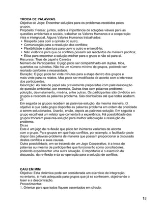 TROCA DE PALAVRAS
Objetivo do Jogo: Encontrar soluções para os problemas recebidos pelos
grupos.
Propósito: Pensar, juntos, sobre a importância de soluções viáveis para as
questões ambientais e sociais, trabalhar os Valores Humanos e a cooperação
intra e intergrupal. Alguns Valores Humanos trabalhados:
 Respeito para com a opinião do outro;
 Comunicação para a resolução dos conflitos;
 Flexibilidade e abertura para ouvir o outro e entendê-lo;
 Não violência para que os conflitos possam ser resolvidos de maneira pacífica;
 Ética para encontrar a solução melhor para o grupo e não só para si.
Recursos: Tiras de papel e Canetas
Número de Participantes: O jogo pode ser compartilhado em duplas, trios,
quartetos ou quintetos. Não há um número mínimo de grupos, podendo ser
recriado conforme a necessidade.
Duração: O jogo pode ter vinte minutos para a etapa dentro dos grupos e
mais vinte para os relatos. Mas pode ser modificado de acordo com o interesse
dos participantes.
Descrição: As tiras de papel são previamente preparadas com palavrassolução
de questão ambiental, por exemplo. Outras tiras com palavras-problema poluição, desmatamento, miséria, entre outras. Os participantes são divididos em
grupos e recebem as palavras problema. São distribuídas até que todas acabem.
21
Em seguida os grupos recebem as palavras-solução, da mesma maneira. O
objetivo é que cada grupo disponha as palavras problema em ordem de prioridade
a serem solucionadas. Usarão, então, depois as palavras-solução. Em seguida o
grupo escolherá um relator que comentará a experiência. Há possibilidade dos
grupos trocarem palavras-solução para melhor adequação e resolução do
problema.
Dicas
Este é um jogo de re-flexão que pode ter inúmeras variantes de acordo
com o grupo. Para grupos em que haja conflitos, por exemplo, o facilitador pode
dispor das palavras-problema de maneira que possam proporcionar a discussão
destes conflitos e suas causas.
Outra possibilidade, em se tratando de um Jogo Cooperativo, é a troca de
palavras ou mesmo de participantes que funcionarão como conciliadores,
podendo experimentar uma outra situação. O importante é o exercício da
discussão, da re-flexão e da co-operação para a solução de conflitos.

CAIU EM MIM
Objetivo: Esta dinâmica pode ser considerada um exercício de integração,
no entanto, é mais adequada para grupos que já se conhecem, objetivando o
laser e a descontração.
Procedimentos:
1. Orientar para que todos fiquem assentados em círculo;

18

 
